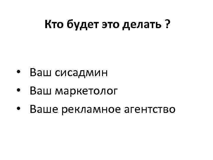 Кто будет это делать ? • Ваш сисадмин • Ваш маркетолог • Ваше рекламное