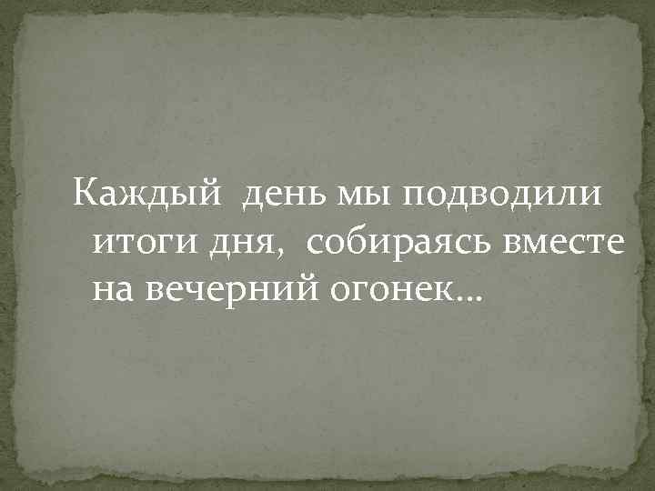 Каждый день мы подводили итоги дня, собираясь вместе на вечерний огонек… 