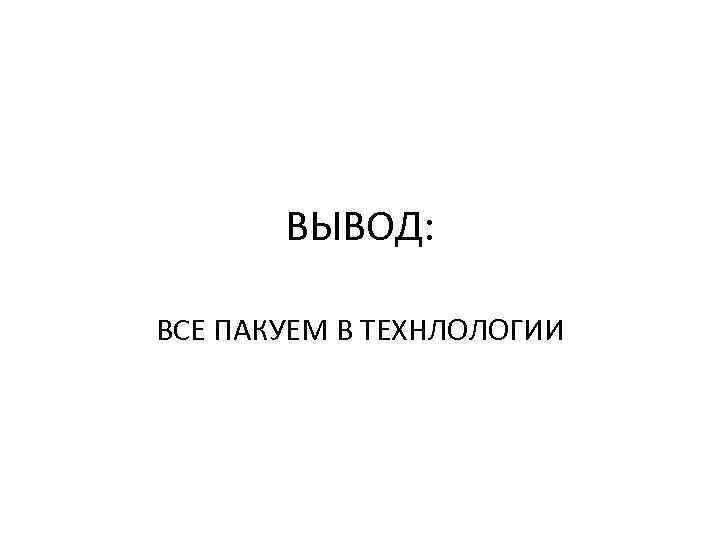 ВЫВОД: ВСЕ ПАКУЕМ В ТЕХНЛОЛОГИИ 