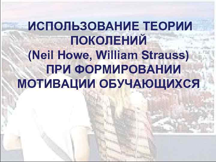  ИСПОЛЬЗОВАНИЕ ТЕОРИИ ПОКОЛЕНИЙ (Neil Howe, William Strauss) ПРИ ФОРМИРОВАНИИ МОТИВАЦИИ ОБУЧАЮЩИХСЯ 