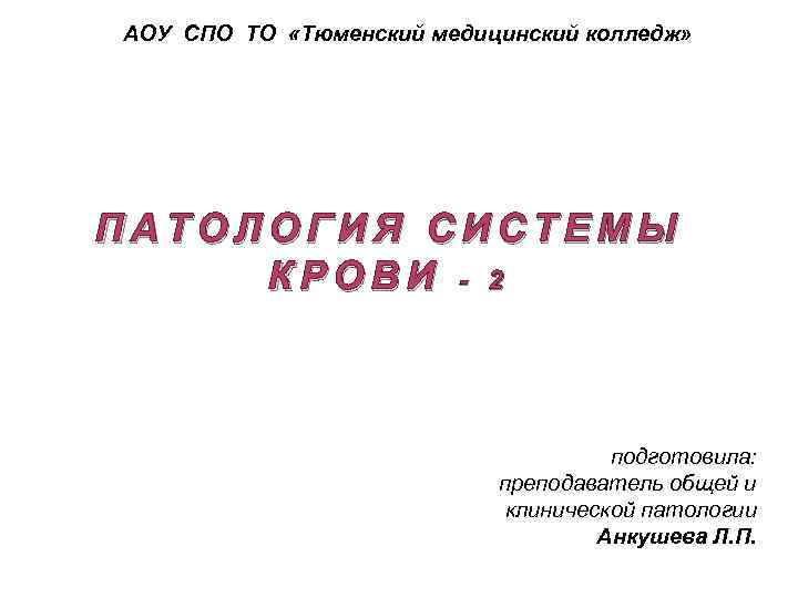 АОУ СПО ТО «Тюменский медицинский колледж» ПАТОЛОГИЯ СИСТЕМЫ КРОВИ - 2 подготовила: преподаватель общей