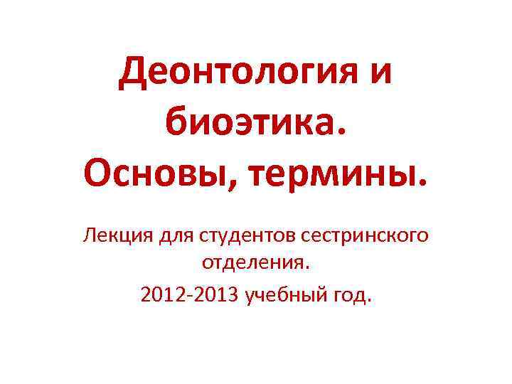 Деонтология и биоэтика. Основы, термины. Лекция для студентов сестринского отделения. 2012 2013 учебный год.