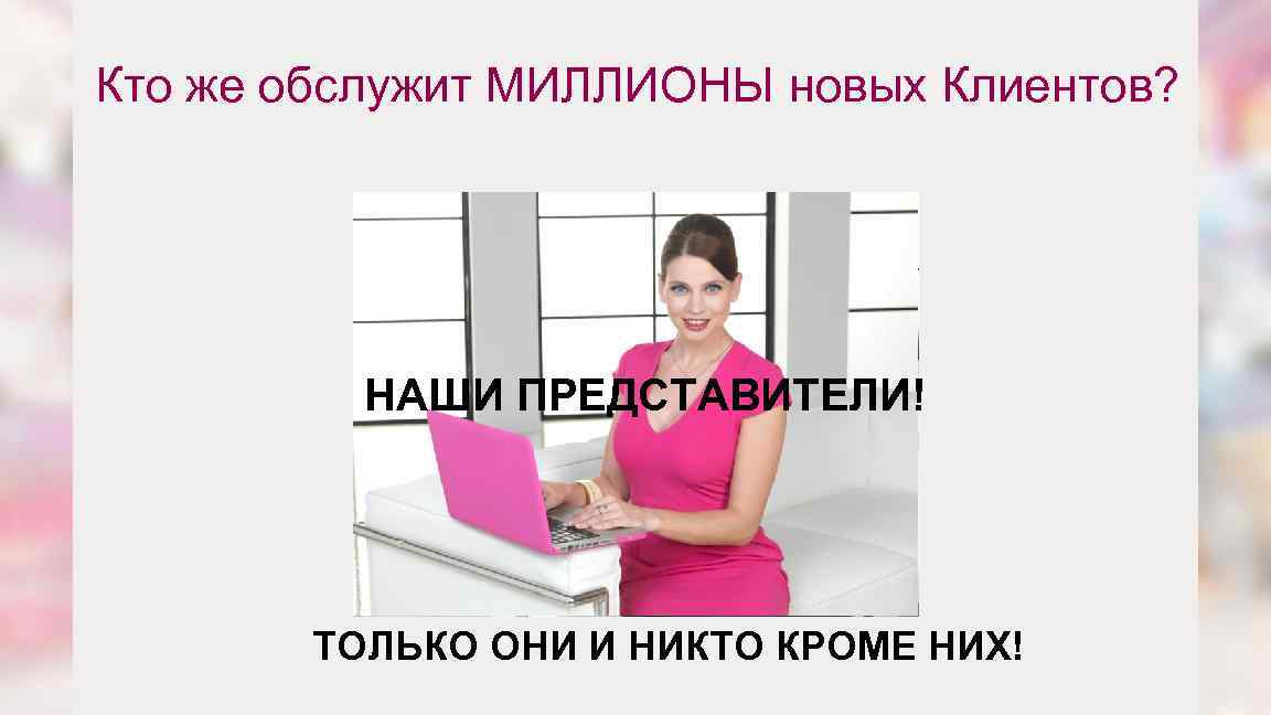 Кто же обслужит МИЛЛИОНЫ новых Клиентов? НАШИ ПРЕДСТАВИТЕЛИ! ТОЛЬКО ОНИ И НИКТО КРОМЕ НИХ!