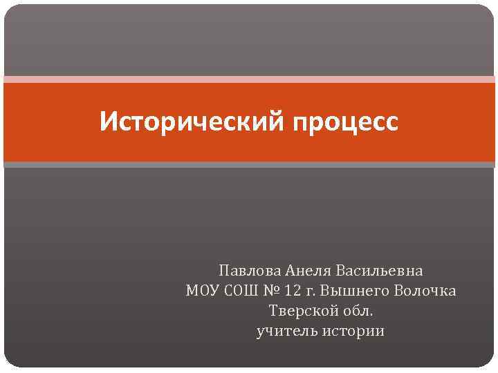 Исторический процесс Павлова Анеля Васильевна МОУ СОШ № 12 г. Вышнего Волочка Тверской обл.
