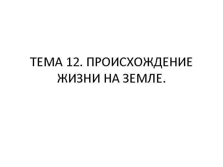 ТЕМА 12. ПРОИСХОЖДЕНИЕ ЖИЗНИ НА ЗЕМЛЕ. 