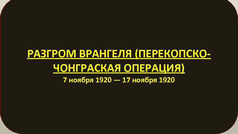 РАЗГРОМ ВРАНГЕЛЯ (ПЕРЕКОПСКОЧОНГРАСКАЯ ОПЕРАЦИЯ) 7 ноября 1920 — 17 ноября 1920 