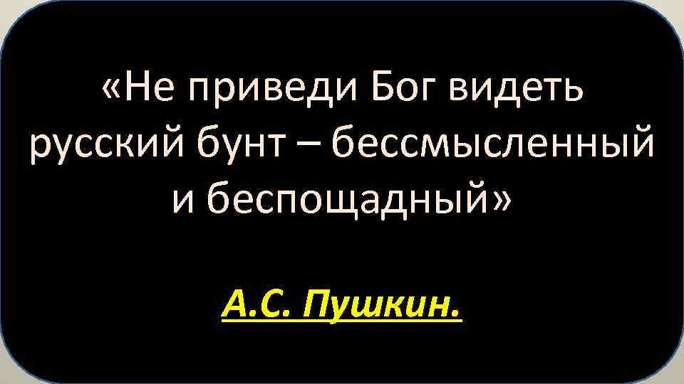  «Не приведи Бог видеть русский бунт – бессмысленный и беспощадный» А. С. Пушкин.