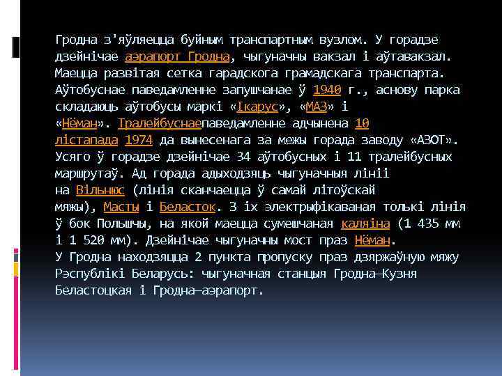 Гродна з'яўляецца буйным транспартным вузлом. У горадзе дзейнічае аэрапорт Гродна, чыгуначны вакзал і аўтавакзал.