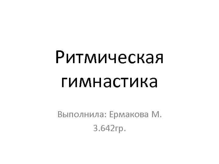 Ритмическая гимнастика Выполнила: Ермакова М. 3. 642 гр. 
