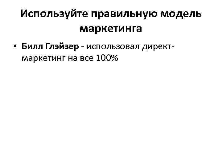 Используйте правильную модель маркетинга • Билл Глэйзер - использовал директмаркетинг на все 100% 