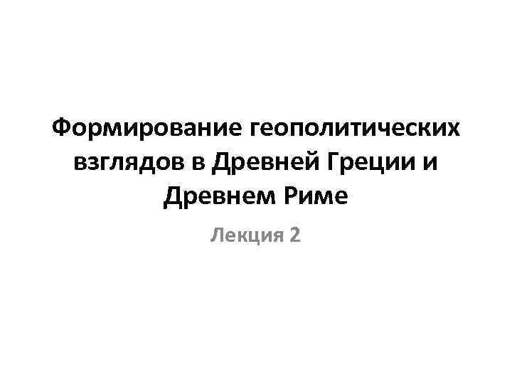 Формирование геополитических взглядов в Древней Греции и Древнем Риме Лекция 2 
