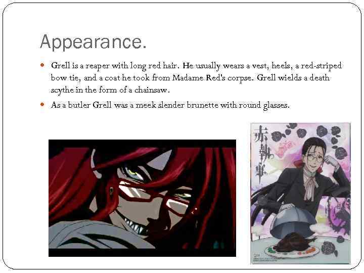 Appearance. Grell is a reaper with long red hair. He usually wears a vest,