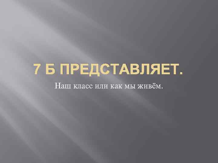 7 Б ПРЕДСТАВЛЯЕТ. Наш класс или как мы живём. 