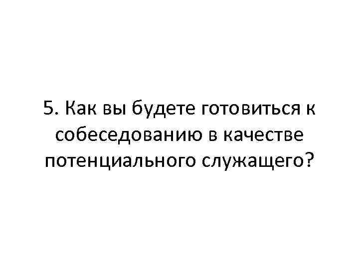 5. Как вы будете готовиться к собеседованию в качестве потенциального служащего? 