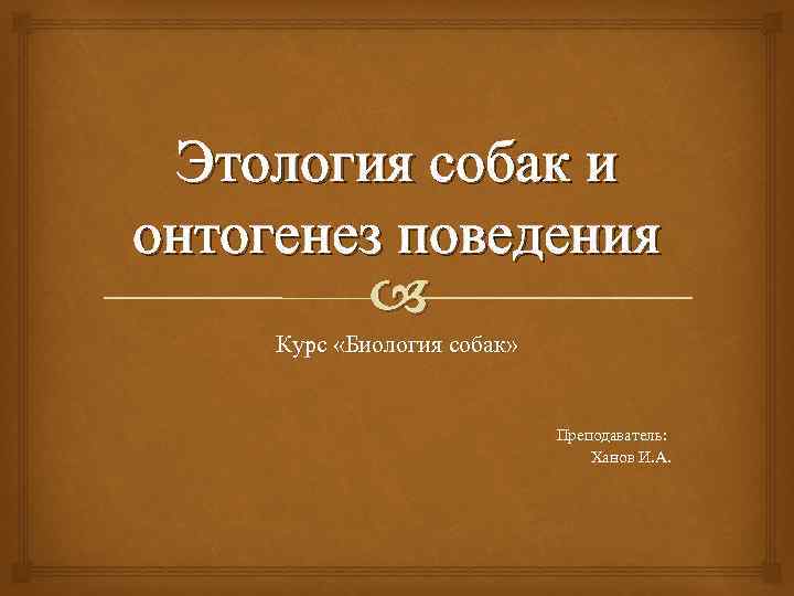 Этология собак и онтогенез поведения Курс «Биология собак» Преподаватель: Ханов И. А. 