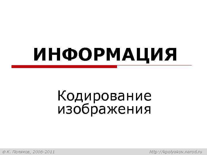 ИНФОРМАЦИЯ Кодирование изображения К. Поляков, 2006 -2011 http: //kpolyakov. narod. ru 