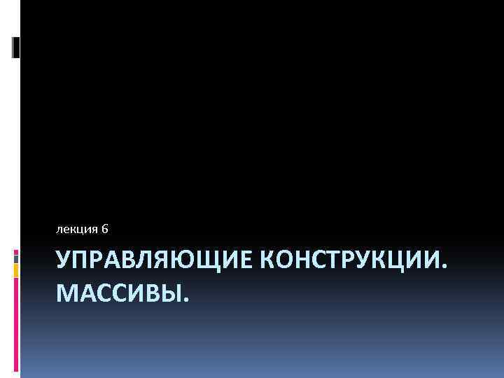 лекция 6 УПРАВЛЯЮЩИЕ КОНСТРУКЦИИ. МАССИВЫ. 