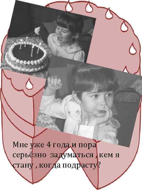 Мне уже 4 года и пора серьёзно задуматься , кем я стану , когда