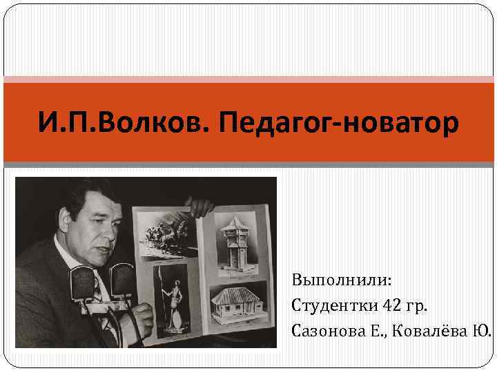 И. П. Волков. Педагог-новатор Выполнили: Студентки 42 гр. Сазонова Е. , Ковалёва Ю. 