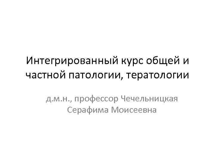 Интегрированный курс общей и частной патологии, тератологии д. м. н. , профессор Чечельницкая Серафима