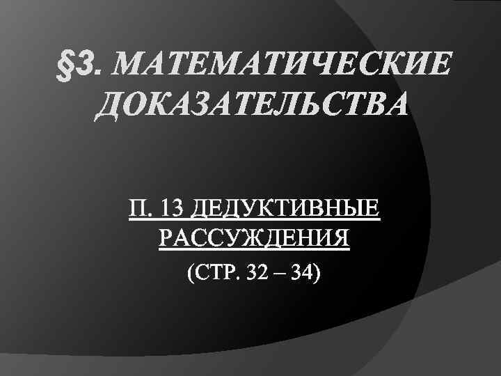 § 3. МАТЕМАТИЧЕСКИЕ ДОКАЗАТЕЛЬСТВА П. 13 ДЕДУКТИВНЫЕ РАССУЖДЕНИЯ (СТР. 32 – 34) 