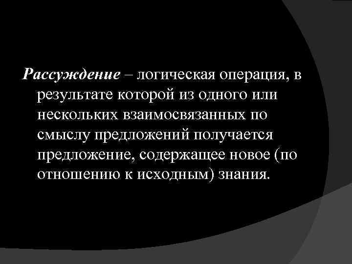 Рассуждение – логическая операция, в результате которой из одного или нескольких взаимосвязанных по смыслу