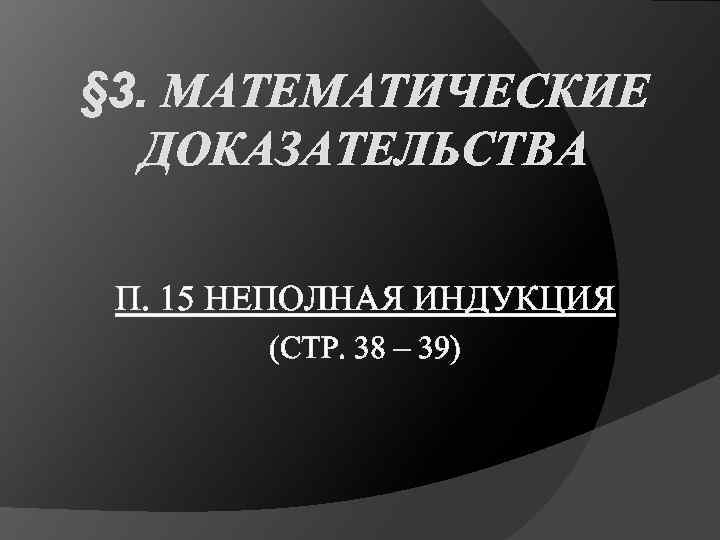 § 3. МАТЕМАТИЧЕСКИЕ ДОКАЗАТЕЛЬСТВА П. 15 НЕПОЛНАЯ ИНДУКЦИЯ (СТР. 38 – 39) 