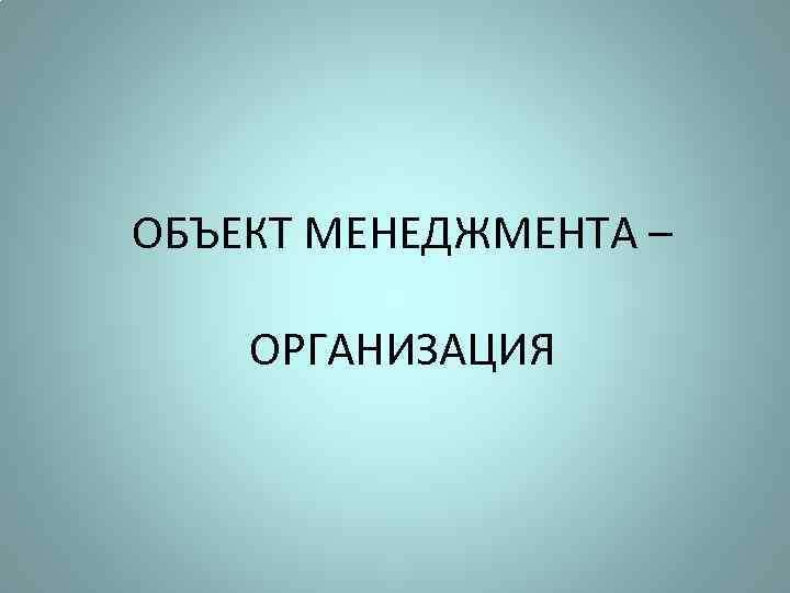 ОБЪЕКТ МЕНЕДЖМЕНТА – ОРГАНИЗАЦИЯ 