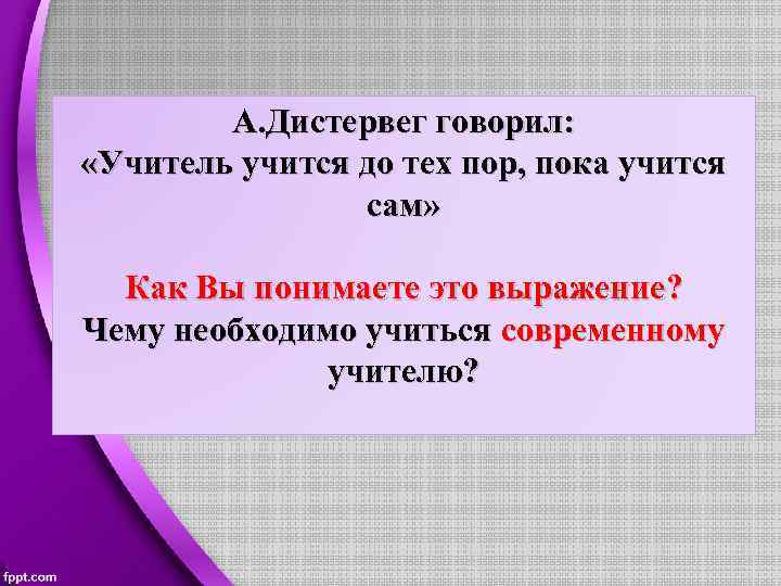 А. Дистервег говорил: «Учитель учится до тех пор, пока учится сам» Как Вы понимаете