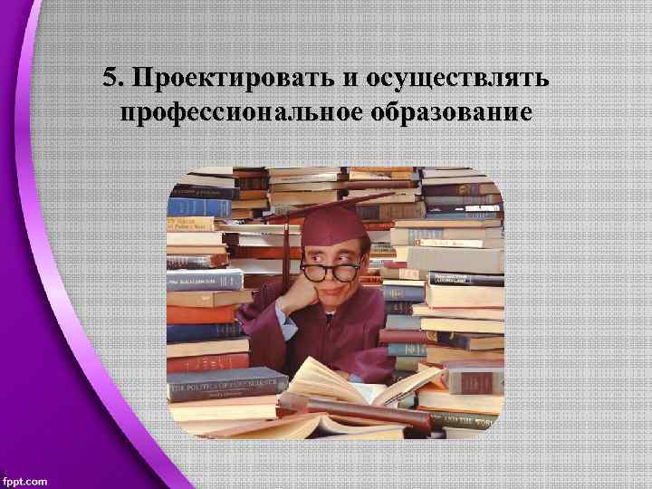 5. Проектировать и осуществлять профессиональное образование 