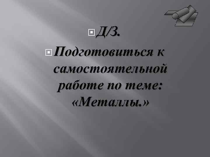  Д/З. Подготовиться к самостоятельной работе по теме: «Металлы. » 