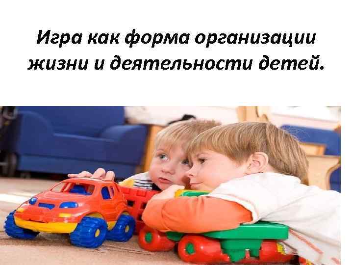 Игра как форма организации жизни и деятельности детей. 