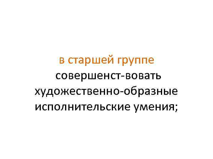 в старшей группе совершенст вовать художественно образные исполнительские умения; 