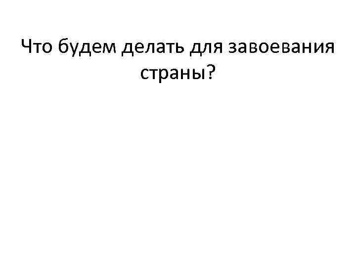 Что будем делать для завоевания страны? 