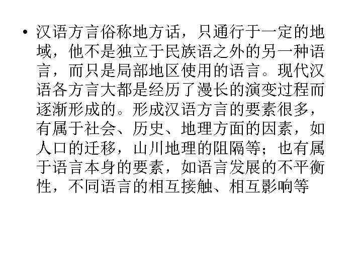  • 汉语方言俗称地方话，只通行于一定的地 域，他不是独立于民族语之外的另一种语 言，而只是局部地区使用的语言。现代汉 语各方言大都是经历了漫长的演变过程而 逐渐形成的。形成汉语方言的要素很多， 有属于社会、历史、地理方面的因素，如 人口的迁移，山川地理的阻隔等；也有属 于语言本身的要素，如语言发展的不平衡 性，不同语言的相互接触、相互影响等 