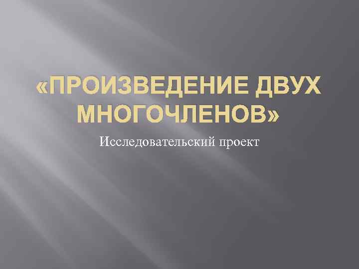  «ПРОИЗВЕДЕНИЕ ДВУХ МНОГОЧЛЕНОВ» Исследовательский проект 