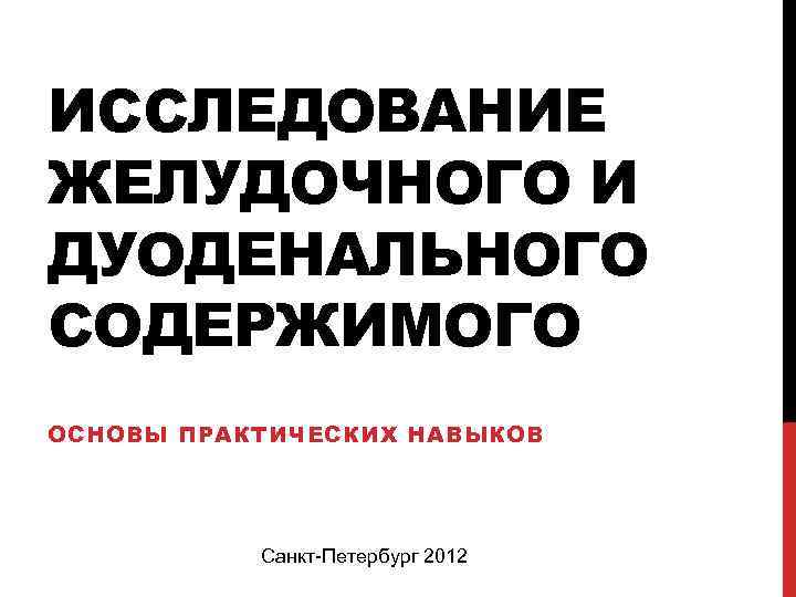 ИССЛЕДОВАНИЕ ЖЕЛУДОЧНОГО И ДУОДЕНАЛЬНОГО СОДЕРЖИМОГО ОСНОВЫ ПРАКТИЧЕСКИХ НАВЫКОВ Санкт-Петербург 2012 