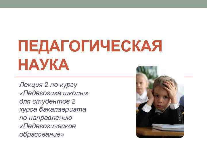 ПЕДАГОГИЧЕСКАЯ НАУКА Лекция 2 по курсу «Педагогика школы» для студентов 2 курса бакалавриата по