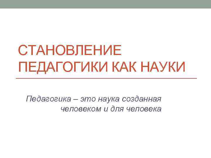 СТАНОВЛЕНИЕ ПЕДАГОГИКИ КАК НАУКИ Педагогика – это наука созданная человеком и для человека 