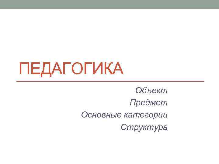 ПЕДАГОГИКА Объект Предмет Основные категории Структура 
