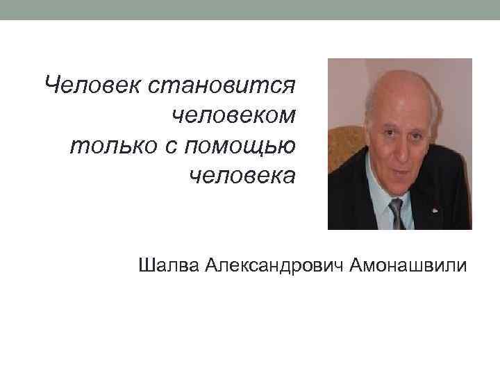 Человек становится человеком только с помощью человека Шалва Александрович Амонашвили 