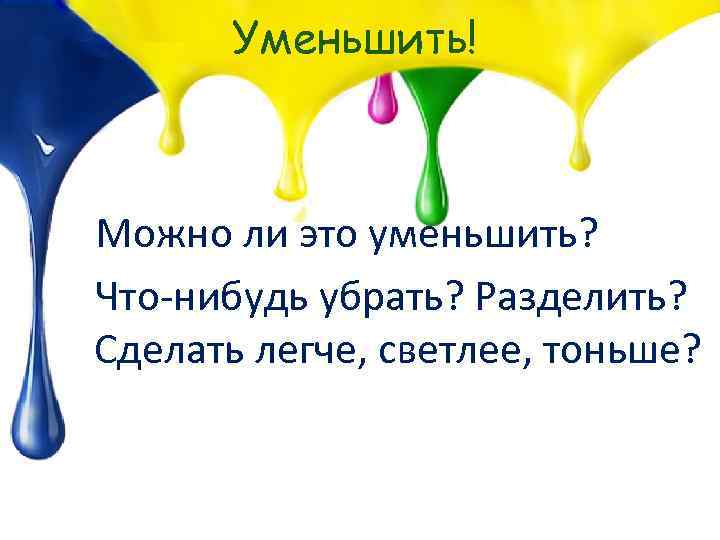 Уменьшить! Можно ли это уменьшить? Что-нибудь убрать? Разделить? Сделать легче, светлее, тоньше? 