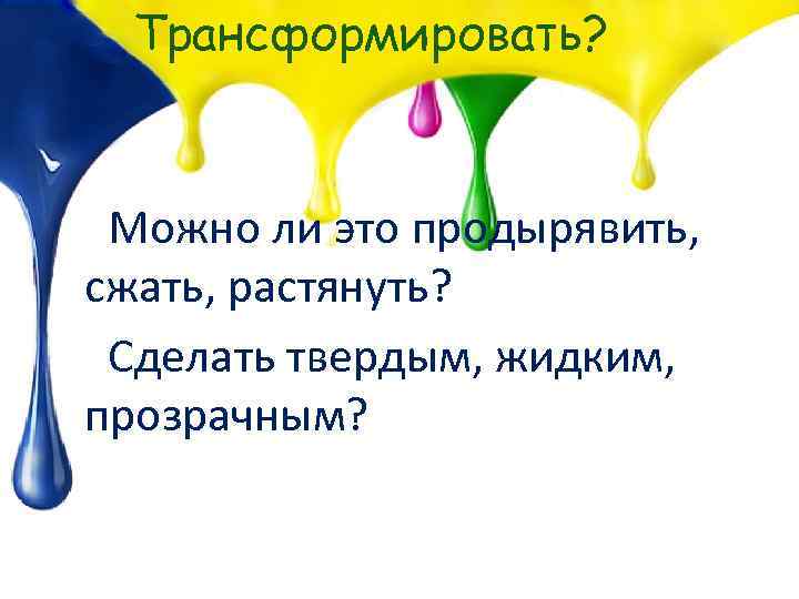 Трансформировать? Можно ли это продырявить, сжать, растянуть? Сделать твердым, жидким, прозрачным? 