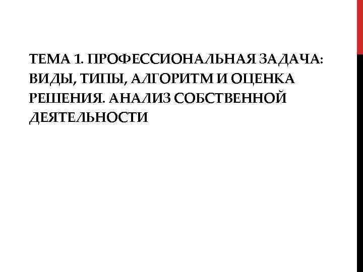 ТЕМА 1. ПРОФЕССИОНАЛЬНАЯ ЗАДАЧА: ВИДЫ, ТИПЫ, АЛГОРИТМ И ОЦЕНКА РЕШЕНИЯ. АНАЛИЗ СОБСТВЕННОЙ ДЕЯТЕЛЬНОСТИ 