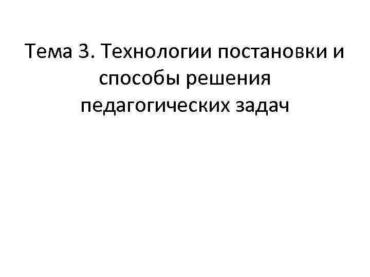 Тема 3. Технологии постановки и способы решения педагогических задач 