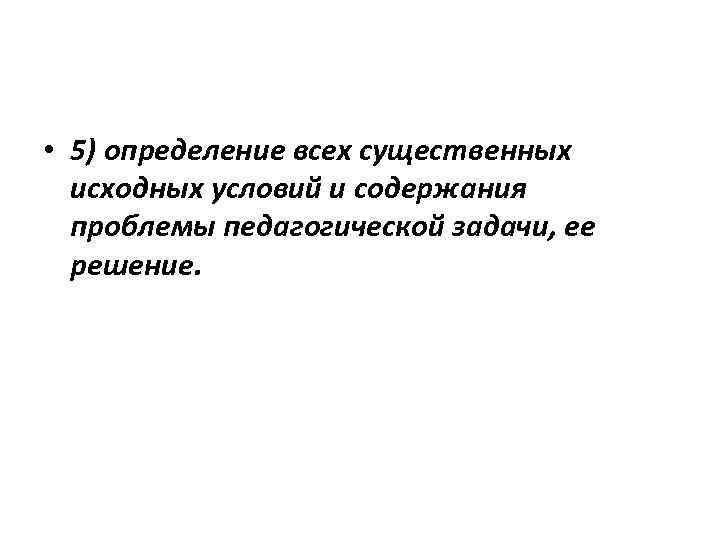  • 5) определение всех существенных исходных условий и содержания проблемы педагогической задачи, ее