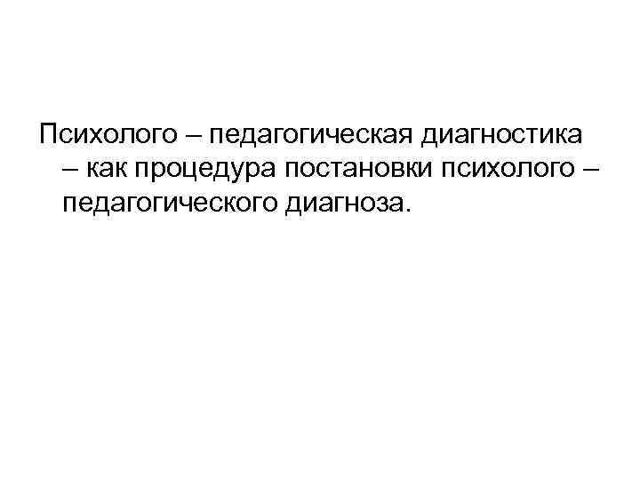 Психолого – педагогическая диагностика – как процедура постановки психолого – педагогического диагноза. 