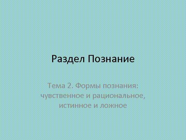 Раздел Познание Тема 2. Формы познания: чувственное и рациональное, истинное и ложное 