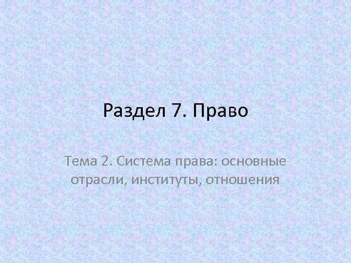 Раздел 7. Право Тема 2. Система права: основные отрасли, институты, отношения 