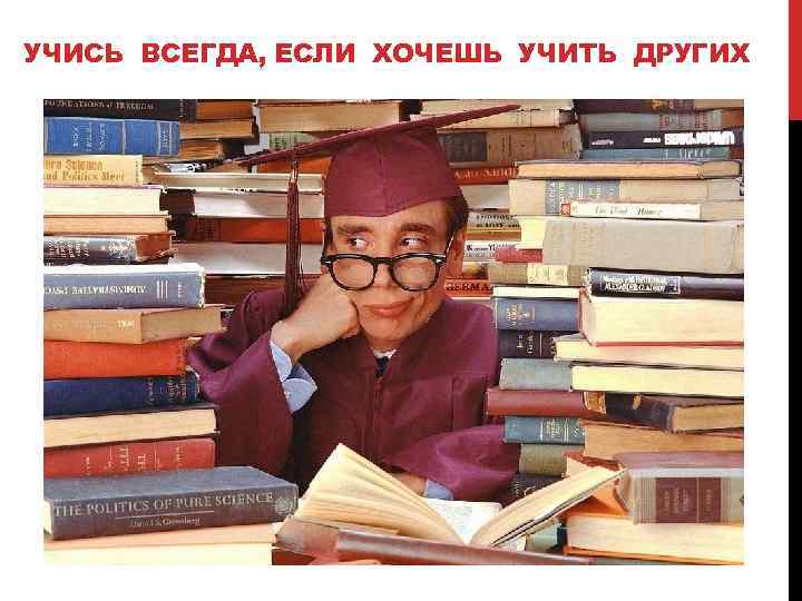 УЧИСЬ ВСЕГДА, ЕСЛИ ХОЧЕШЬ УЧИТЬ ДРУГИХ 